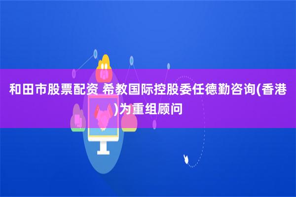 和田市股票配资 希教国际控股委任德勤咨询(香港)为重组顾问