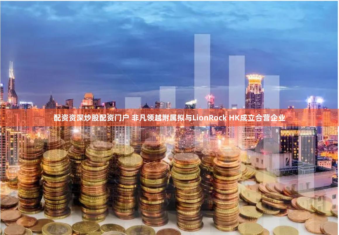 配资资深炒股配资门户 非凡领越附属拟与LionRock HK成立合营企业