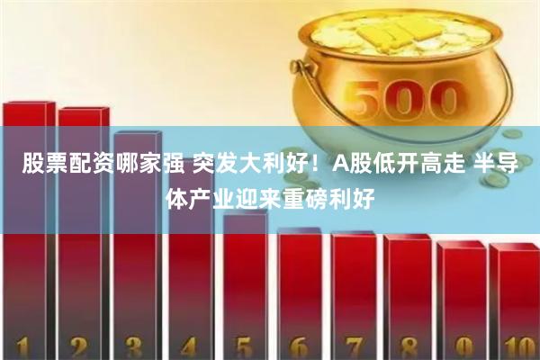 股票配资哪家强 突发大利好！A股低开高走 半导体产业迎来重磅利好
