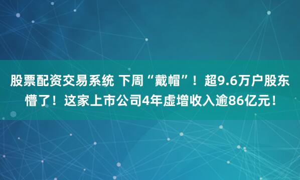 股票配资交易系统 下周“戴帽”！超9.6万户股东懵了！这家上市公司4年虚增收入逾86亿元！