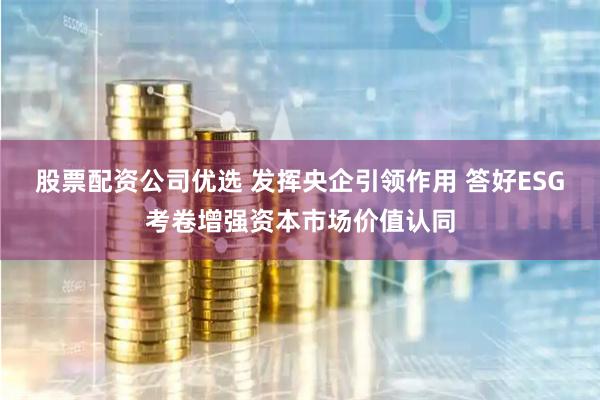 股票配资公司优选 发挥央企引领作用 答好ESG考卷增强资本市场价值认同