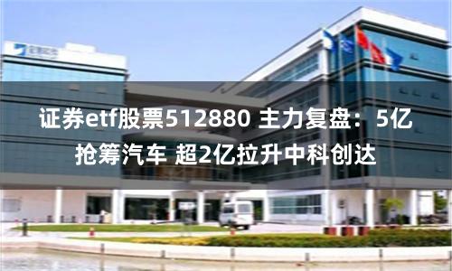 证券etf股票512880 主力复盘：5亿抢筹汽车 超2亿拉升中科创达