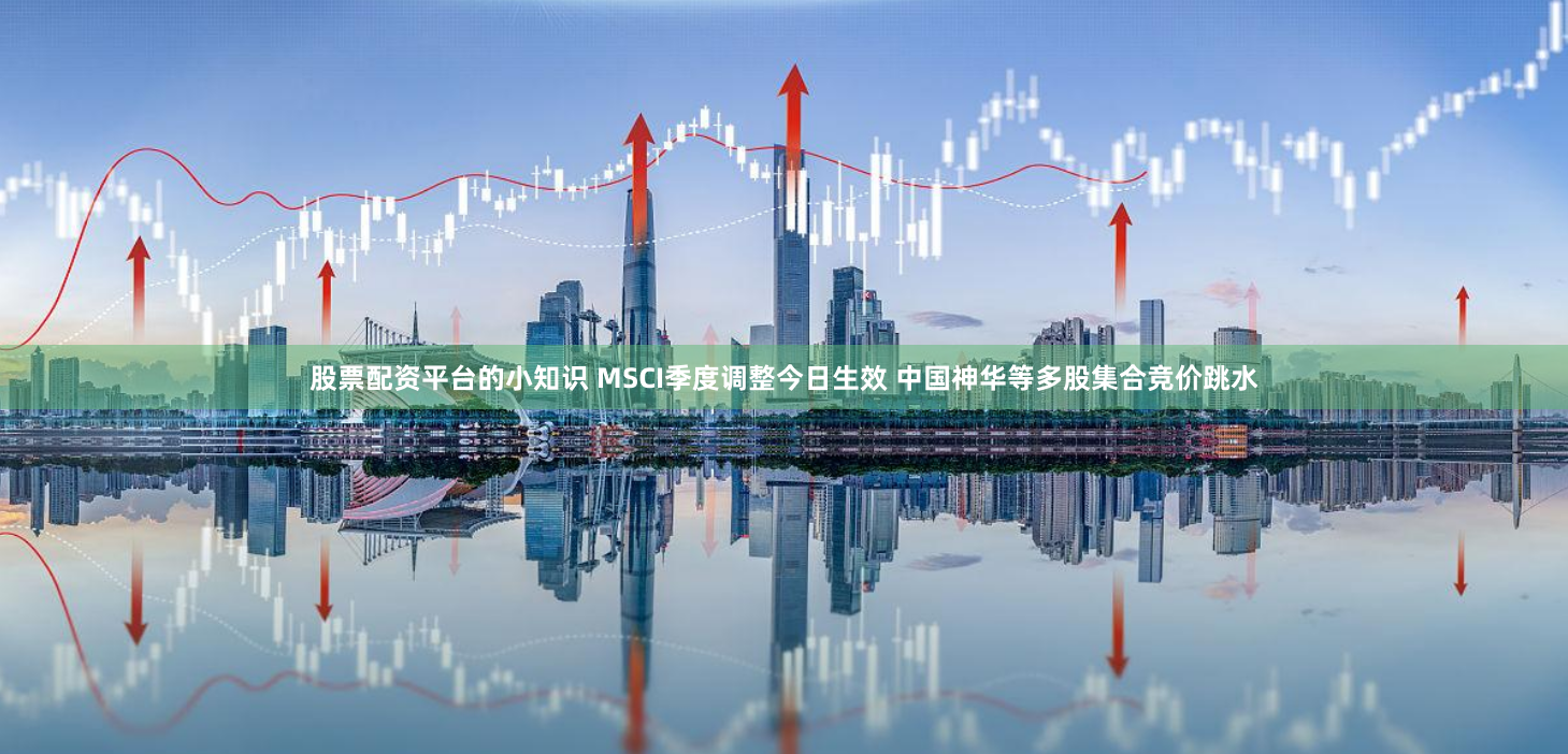 股票配资平台的小知识 MSCI季度调整今日生效 中国神华等多股集合竞价跳水