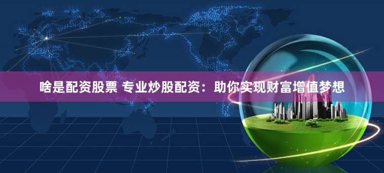 啥是配资股票 专业炒股配资：助你实现财富增值梦想