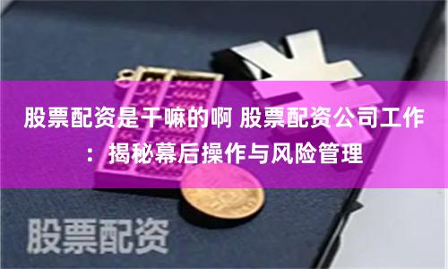 股票配资是干嘛的啊 股票配资公司工作：揭秘幕后操作与风险管理