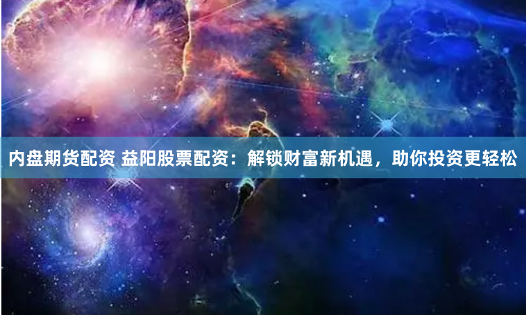 内盘期货配资 益阳股票配资：解锁财富新机遇，助你投资更轻松